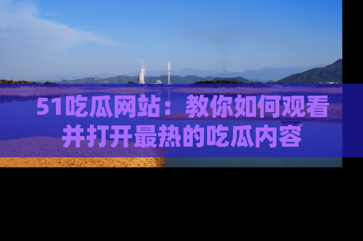 51吃瓜网站：教你如何观看并打开最热的吃瓜内容