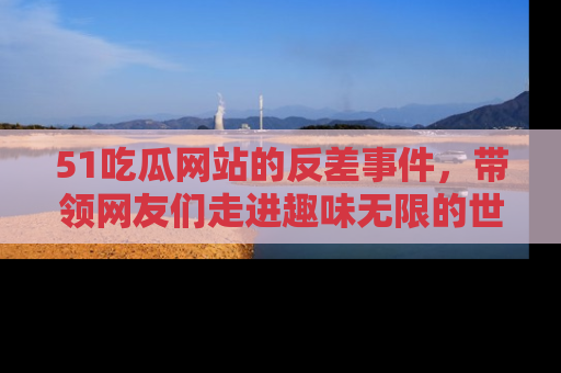 51吃瓜网站的反差事件，带领网友们走进趣味无限的世界