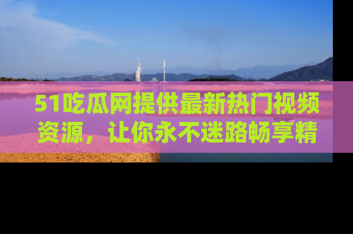 51吃瓜网提供最新热门视频资源，让你永不迷路畅享精彩！