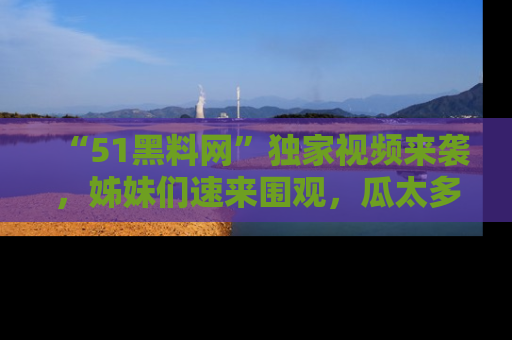 “51黑料网”独家视频来袭，姊妹们速来围观，瓜太多简直停不下来！