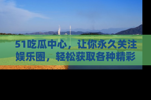51吃瓜中心，让你永久关注娱乐圈，轻松获取各种精彩的吃瓜信息！