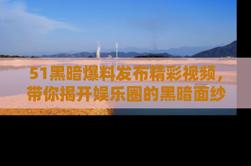 51黑暗爆料发布精彩视频，带你揭开娱乐圈的黑暗面纱