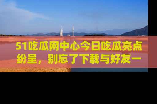 51吃瓜网中心今日吃瓜亮点纷呈，别忘了下载与好友一同分享！