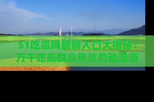 51吃瓜网最新入口大揭秘：万千吃瓜群众热议的动漫游戏事件