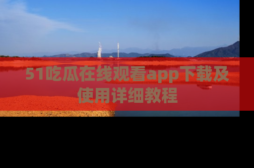 51吃瓜在线观看app下载及使用详细教程