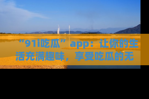 “91i吃瓜”app：让你的生活充满趣味，享受吃瓜的无限乐趣！