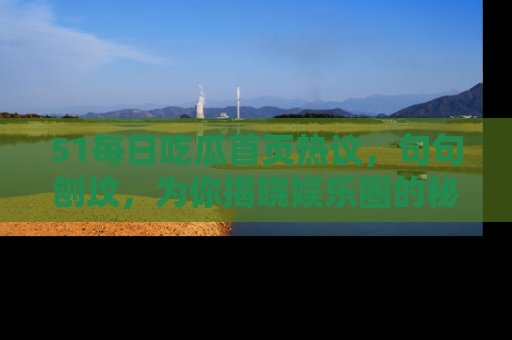 51每日吃瓜首页热议，句句刨坟，为你揭晓娱乐圈的秘密！