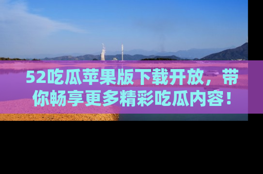 52吃瓜苹果版下载开放，带你畅享更多精彩吃瓜内容！