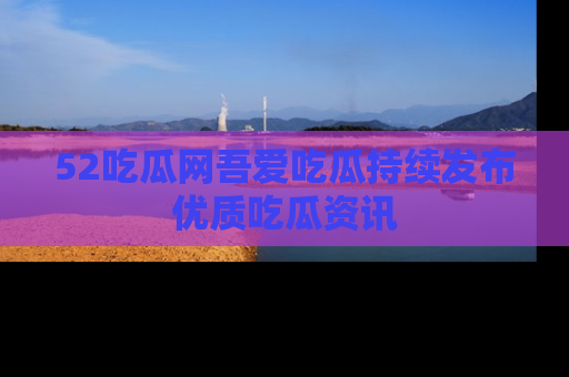 52吃瓜网吾爱吃瓜持续发布优质吃瓜资讯