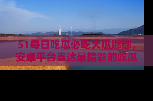 51每日吃瓜必吃大瓜娜娜，安卓平台直达最精彩的吃瓜内容。