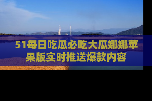 51每日吃瓜必吃大瓜娜娜苹果版实时推送爆款内容
