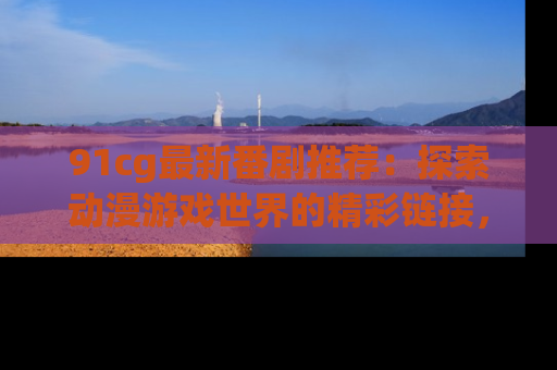 91cg最新番剧推荐：探索动漫游戏世界的精彩链接，尽在此处！