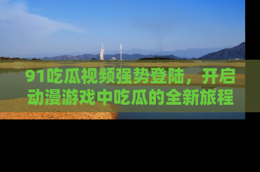 91吃瓜视频强势登陆，开启动漫游戏中吃瓜的全新旅程！