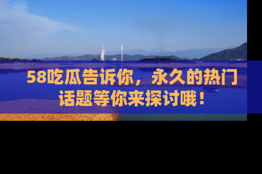 58吃瓜告诉你，永久的热门话题等你来探讨哦！