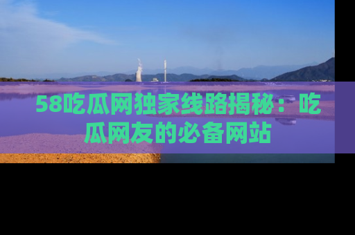 58吃瓜网独家线路揭秘：吃瓜网友的必备网站