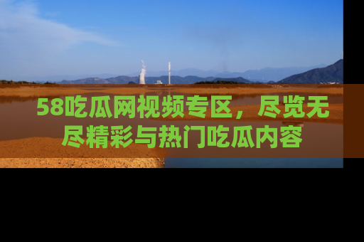 58吃瓜网视频专区，尽览无尽精彩与热门吃瓜内容