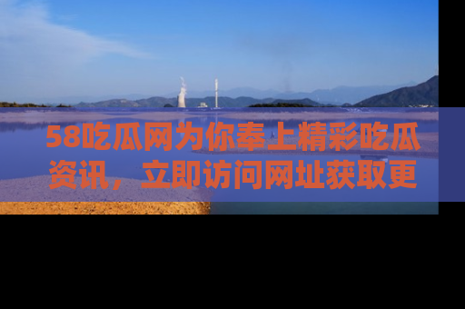 58吃瓜网为你奉上精彩吃瓜资讯，立即访问网址获取更多内容！