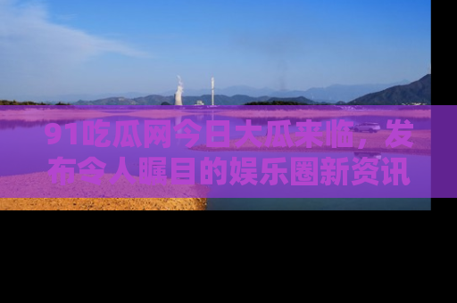 91吃瓜网今日大瓜来临，发布令人瞩目的娱乐圈新资讯！