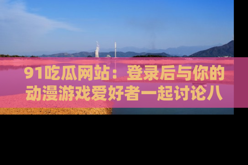 91吃瓜网站：登录后与你的动漫游戏爱好者一起讨论八卦！