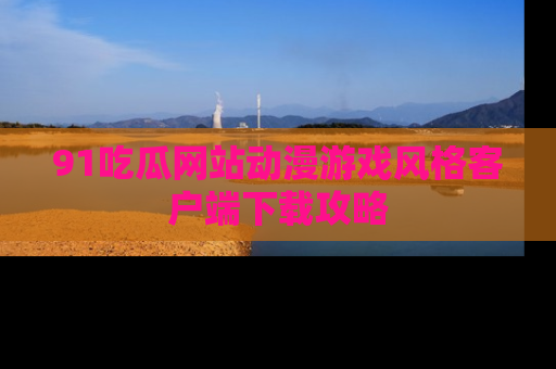 91吃瓜网站动漫游戏风格客户端下载攻略