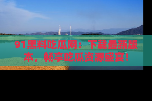 91黑料吃瓜网：下载最新版本，畅享吃瓜资源盛宴！
