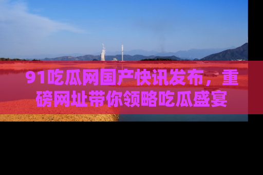 91吃瓜网国产快讯发布，重磅网址带你领略吃瓜盛宴