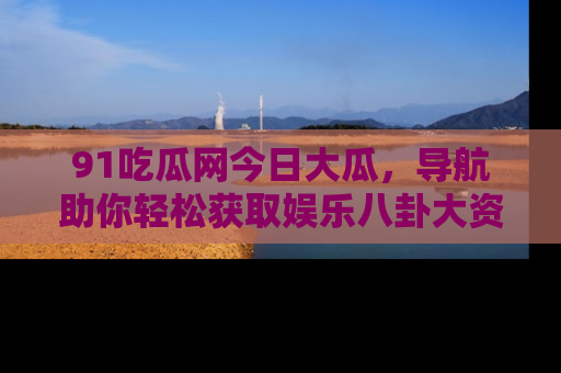 91吃瓜网今日大瓜，导航助你轻松获取娱乐八卦大资讯