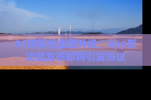 91黑料社全面升级，app新功能发布即将引发热议