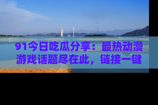 91今日吃瓜分享：最热动漫游戏话题尽在此，链接一键畅游！