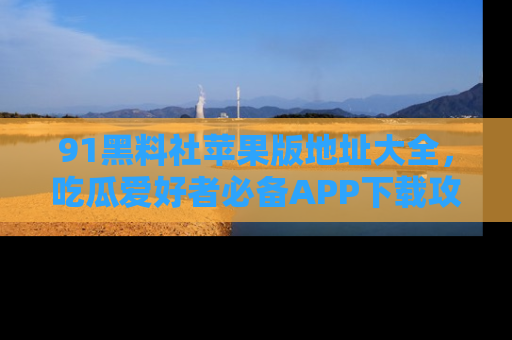 91黑料社苹果版地址大全，吃瓜爱好者必备APP下载攻略