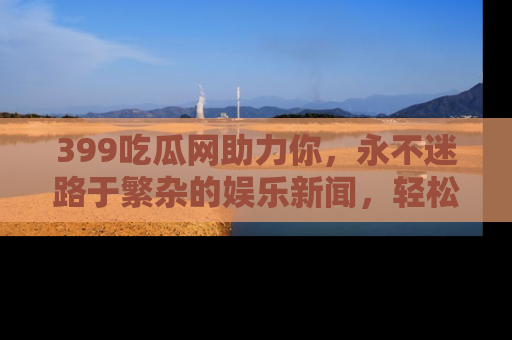 399吃瓜网助力你，永不迷路于繁杂的娱乐新闻，轻松追踪热点！