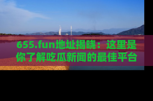 655.fun地址揭晓：这里是你了解吃瓜新闻的最佳平台，快来探索吧！