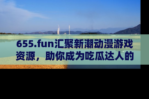 655.fun汇聚新潮动漫游戏资源，助你成为吃瓜达人的必备平台！