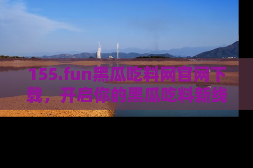 155.fun黑瓜吃料网官网下载，开启你的黑瓜吃料新线路，轻松找到入口！