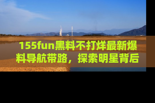155fun黑料不打烊最新爆料导航带路，探索明星背后的秘密