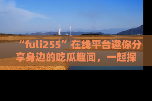 “fuli255”在线平台邀你分享身边的吃瓜趣闻,一起探索生活的小秘密!