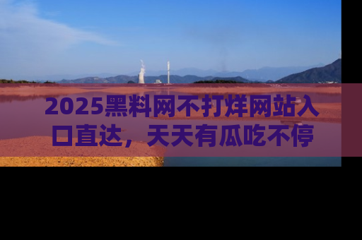 2025黑料网不打烊网站入口直达，天天有瓜吃不停