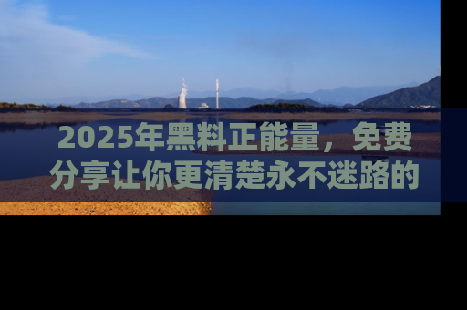 2025年黑料正能量，免费分享让你更清楚永不迷路的真相！