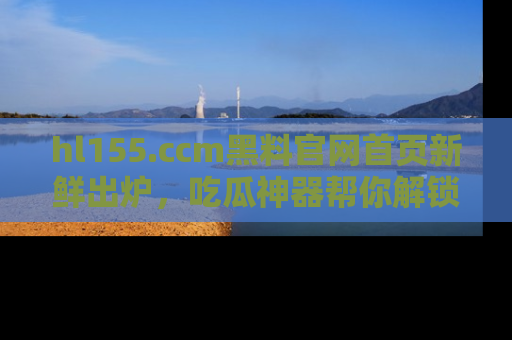 hl155.ccm黑料官网首页新鲜出炉，吃瓜神器帮你解锁那些鲜为人知的内幕！
