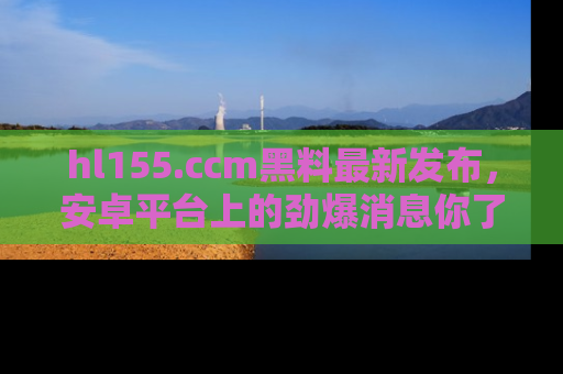 hl155.ccm黑料最新发布，安卓平台上的劲爆消息你了解了吗？