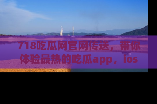 718吃瓜网官网传送，带你体验最热的吃瓜app，ios用户必备哦！