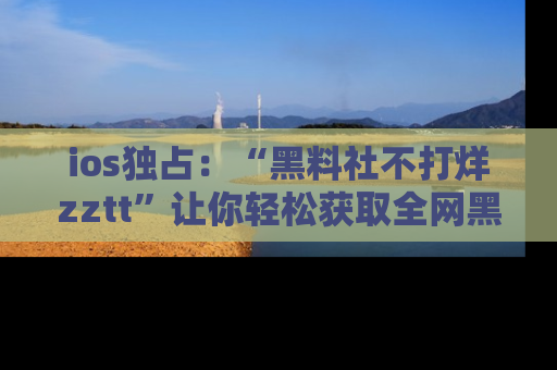 ios独占：“黑料社不打烊zztt”让你轻松获取全网黑料信息，不容错过！