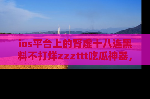 ios平台上的肾虚十八连黑料不打烊zzzttt吃瓜神器，你绝对不能错过