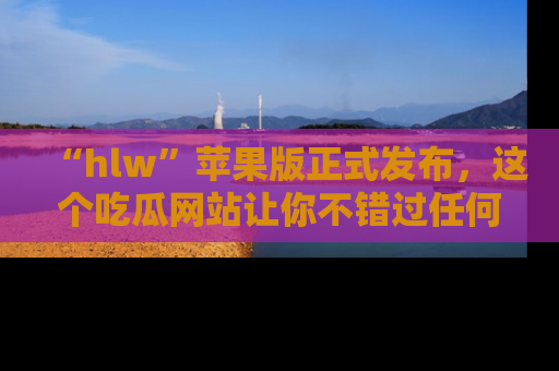“hlw”苹果版正式发布,这个吃瓜网站让你不错过任何热议话题!