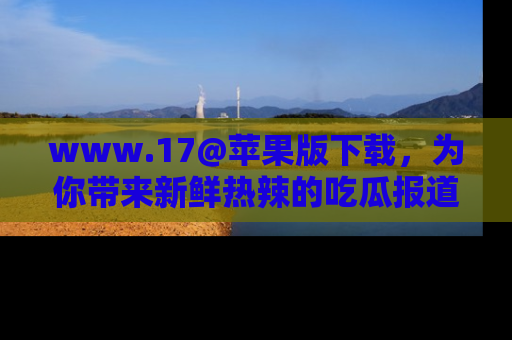 www.17@苹果版下载，为你带来新鲜热辣的吃瓜报道，尽情享受！