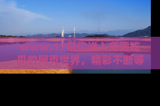 www.17带你进入免费吃瓜的网页世界，精彩不断等着你！