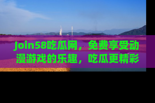Join58吃瓜网，免费享受动漫游戏的乐趣，吃瓜更精彩！