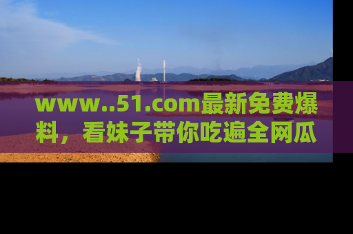 www..51.com最新免费爆料，看妹子带你吃遍全网瓜！