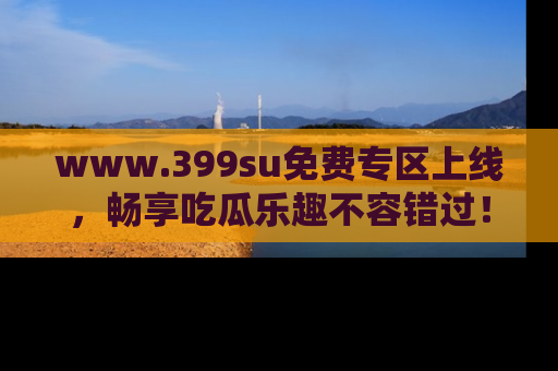 www.399su免费专区上线，畅享吃瓜乐趣不容错过！