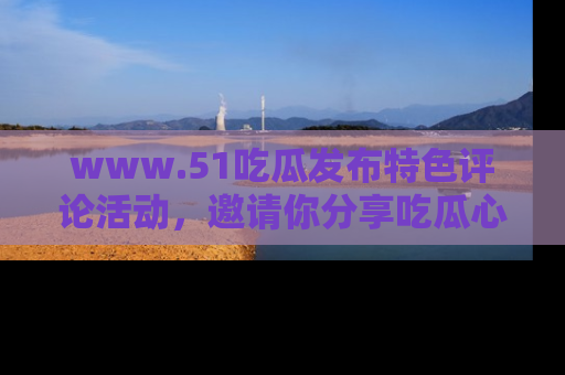 www.51吃瓜发布特色评论活动，邀请你分享吃瓜心得与看法！